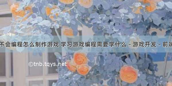 不会编程怎么制作游戏 学习游戏编程需要学什么 – 游戏开发 – 前端