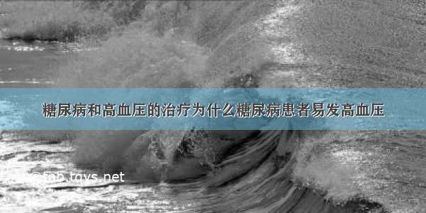 糖尿病和高血压的治疗为什么糖尿病患者易发高血压