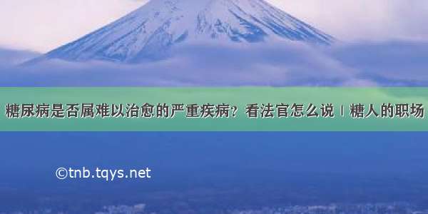 糖尿病是否属难以治愈的严重疾病？看法官怎么说｜糖人的职场