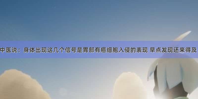 老中医说：身体出现这几个信号是胃部有癌细胞入侵的表现 早点发现还来得及