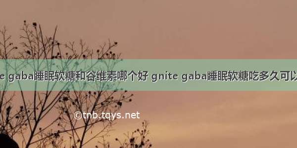 gnite gaba睡眠软糖和谷维素哪个好 gnite gaba睡眠软糖吃多久可以停了