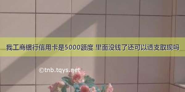 我工商银行信用卡是5000额度 里面没钱了还可以透支取现吗