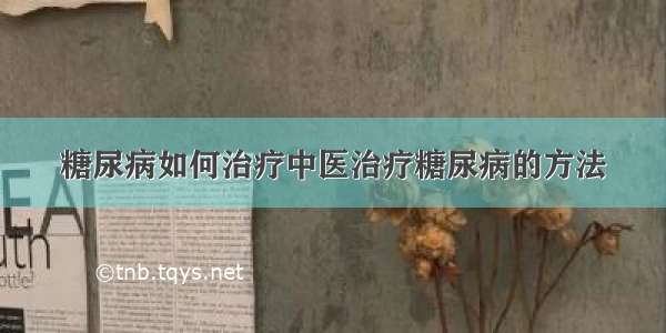 糖尿病如何治疗中医治疗糖尿病的方法