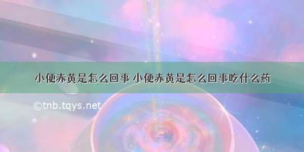 小便赤黄是怎么回事 小便赤黄是怎么回事吃什么药