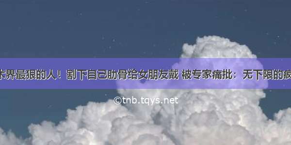 艺术界最狠的人！割下自己肋骨给女朋友戴 被专家痛批：无下限的疯子！