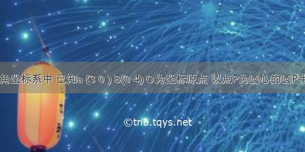 在平面直角坐标系中 已知a (3 0 ) B(0 4) O为坐标原点 以点P为圆心的圆P半径为1 动