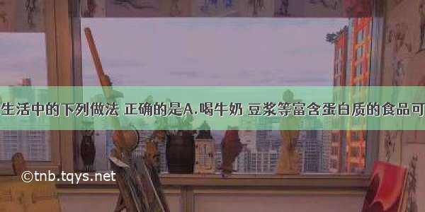 单选题日常生活中的下列做法 正确的是A.喝牛奶 豆浆等富含蛋白质的食品可有效缓解重