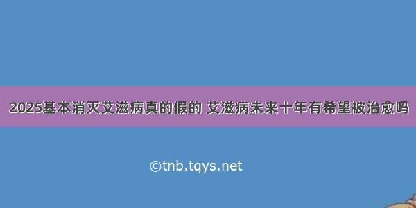 2025基本消灭艾滋病真的假的 艾滋病未来十年有希望被治愈吗