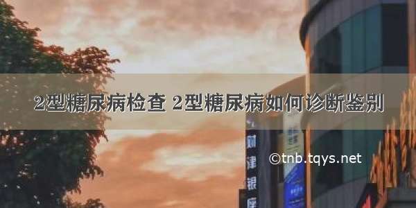 2型糖尿病检查 2型糖尿病如何诊断鉴别