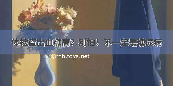 体检查出血糖高？别怕！不一定是糖尿病