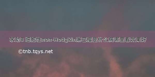 求助B 细胞性non-Hodgkin淋巴瘤是什么病哪里看效果好