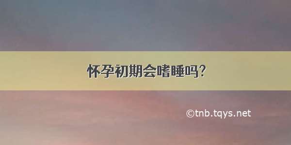 怀孕初期会嗜睡吗?