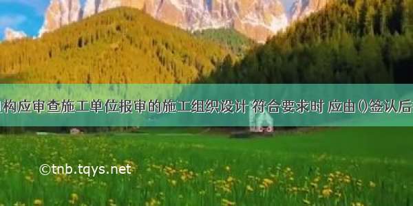 项目监理机构应审查施工单位报审的施工组织设计 符合要求时 应由()签认后报建设单位