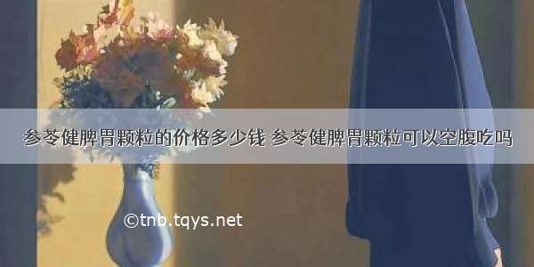 参苓健脾胃颗粒的价格多少钱 参苓健脾胃颗粒可以空腹吃吗