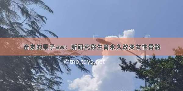 奋发的果子aw：新研究称生育永久改变女性骨骼