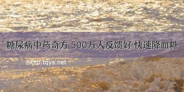 糖尿病中药奇方 500万人反馈好 快速降血糖