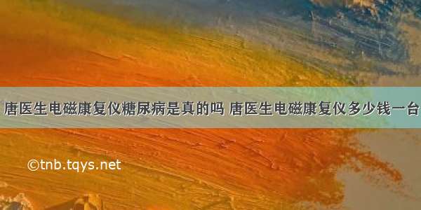 唐医生电磁康复仪糖尿病是真的吗 唐医生电磁康复仪多少钱一台