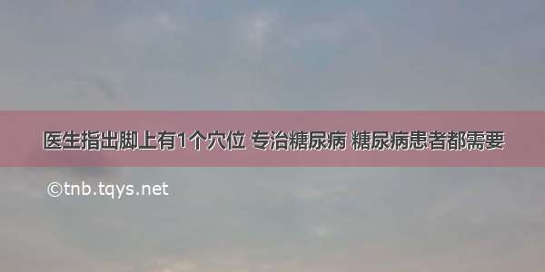 医生指出脚上有1个穴位 专治糖尿病 糖尿病患者都需要