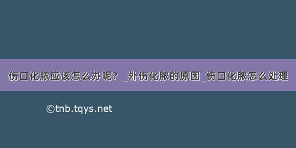 伤口化脓应该怎么办呢？_外伤化脓的原因_伤口化脓怎么处理