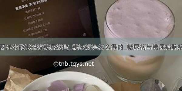 西洋参能够治疗糖尿病吗_糖尿病是怎么得的_糖尿病与糖尿病脑病