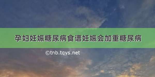 孕妇妊娠糖尿病食谱妊娠会加重糖尿病