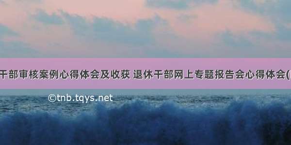 退休干部审核案例心得体会及收获 退休干部网上专题报告会心得体会(四篇)