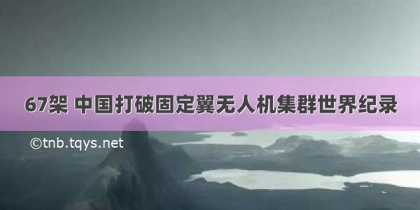 67架 中国打破固定翼无人机集群世界纪录