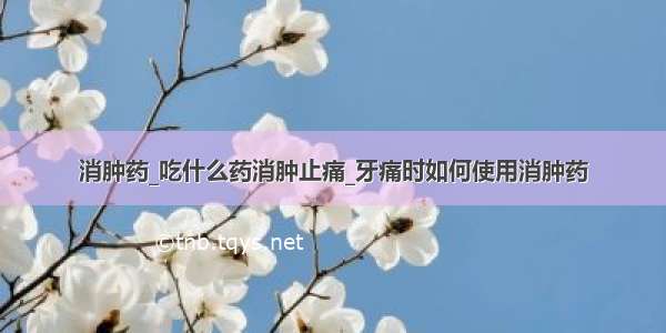 消肿药_吃什么药消肿止痛_牙痛时如何使用消肿药