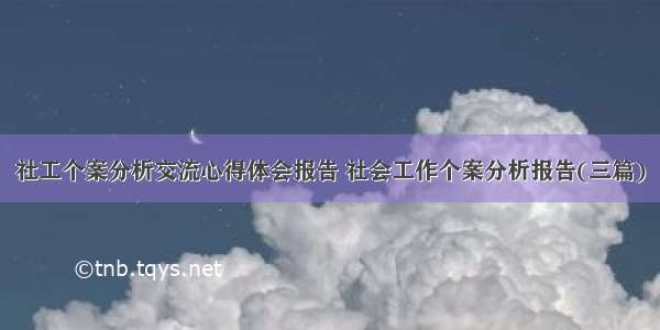 社工个案分析交流心得体会报告 社会工作个案分析报告(三篇)