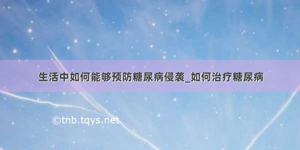 生活中如何能够预防糖尿病侵袭_如何治疗糖尿病