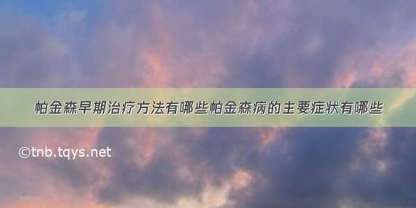 帕金森早期治疗方法有哪些帕金森病的主要症状有哪些