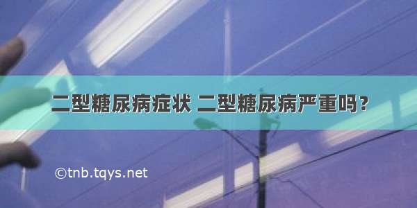 二型糖尿病症状 二型糖尿病严重吗？