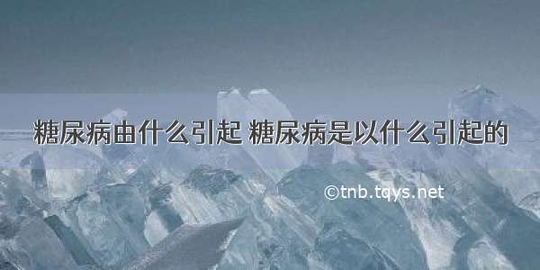 糖尿病由什么引起 糖尿病是以什么引起的