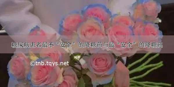 糖尿病患者最不“安全”的降糖药与最“安全”的降糖药