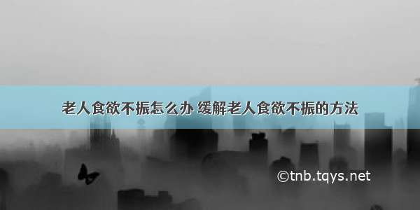 老人食欲不振怎么办 缓解老人食欲不振的方法