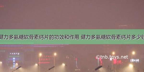 健力多氨糖软骨素钙片的功效和作用 健力多氨糖软骨素钙片多少钱