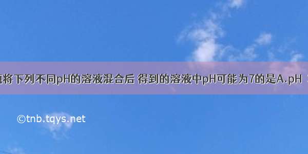 单选题将下列不同pH的溶液混合后 得到的溶液中pH可能为7的是A.pH＝3和p