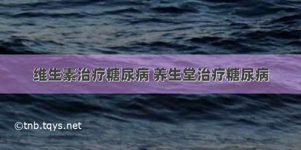 维生素治疗糖尿病 养生堂治疗糖尿病