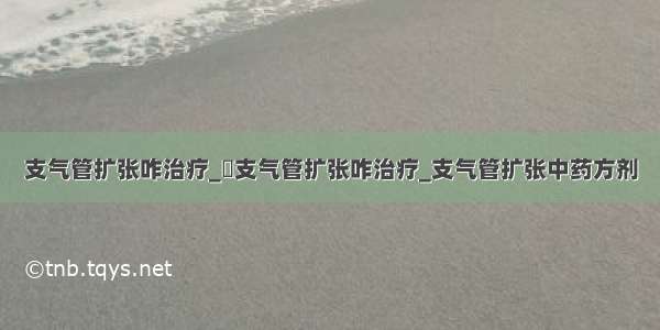 支气管扩张咋治疗_​支气管扩张咋治疗_支气管扩张中药方剂