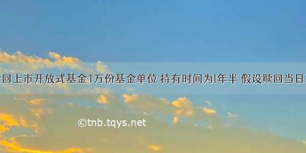 某投资者赎回上市开放式基金1万份基金单位 持有时间为l年半 假设赎回当日基金单位净