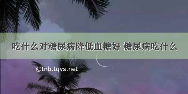 吃什么对糖尿病降低血糖好 糖尿病吃什么