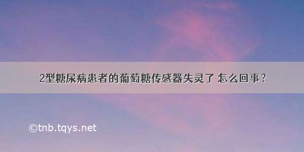 2型糖尿病患者的葡萄糖传感器失灵了 怎么回事？