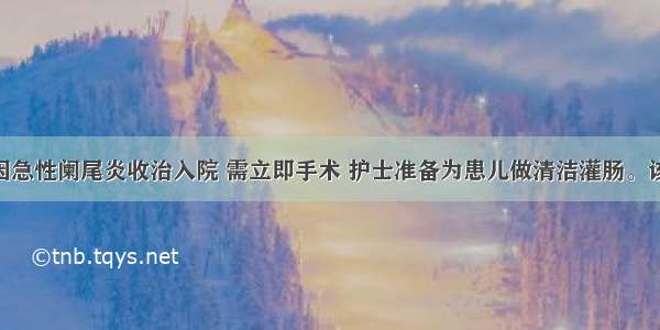 2岁小儿 因急性阑尾炎收治入院 需立即手术 护士准备为患儿做清洁灌肠。该患儿的灌