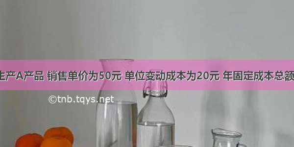 某企业只生产A产品 销售单价为50元 单位变动成本为20元 年固定成本总额为45万元 