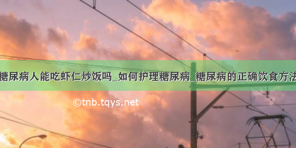 糖尿病人能吃虾仁炒饭吗_如何护理糖尿病_糖尿病的正确饮食方法