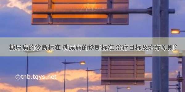 糖尿病的诊断标准 糖尿病的诊断标准 治疗目标及治疗原则?