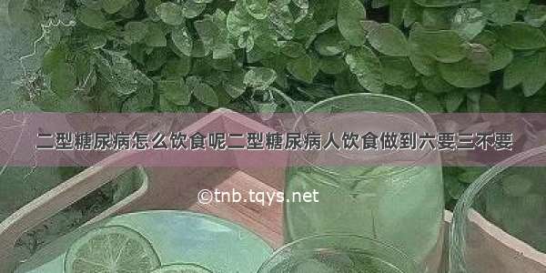 二型糖尿病怎么饮食呢二型糖尿病人饮食做到六要三不要