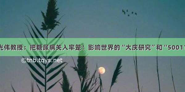 李光伟教授：把糖尿病关入牢笼！影响世界的“大庆研究”和“500111”