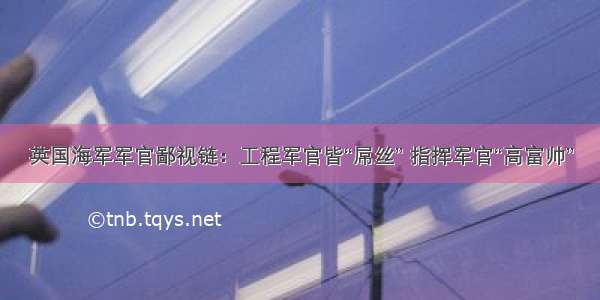 英国海军军官鄙视链：工程军官皆“屌丝” 指挥军官“高富帅”