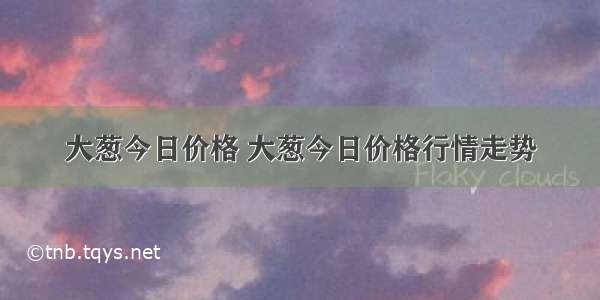 大葱今日价格 大葱今日价格行情走势